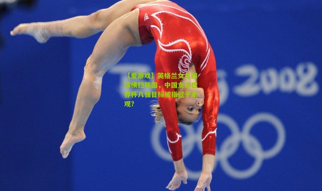 【爱游戏】英格兰女足四球横扫韩国，中国女足世界杯八强目标被指过于乐观？