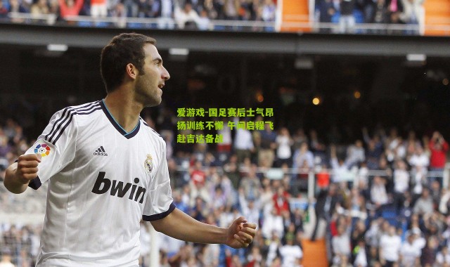 爱游戏-国足赛后士气昂扬训练不懈 午间启程飞赴吉达备战