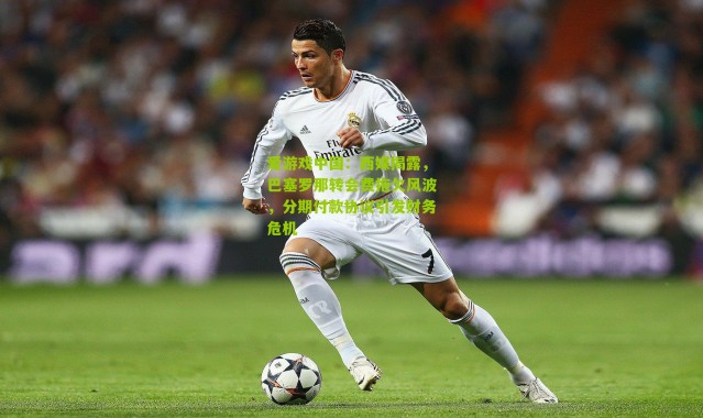 爱游戏中国：西媒揭露，巴塞罗那转会费拖欠风波，分期付款协议引发财务危机