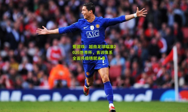 爱游戏：越南足球瞄准2026世界杯，青训体系全面升级铸就未来