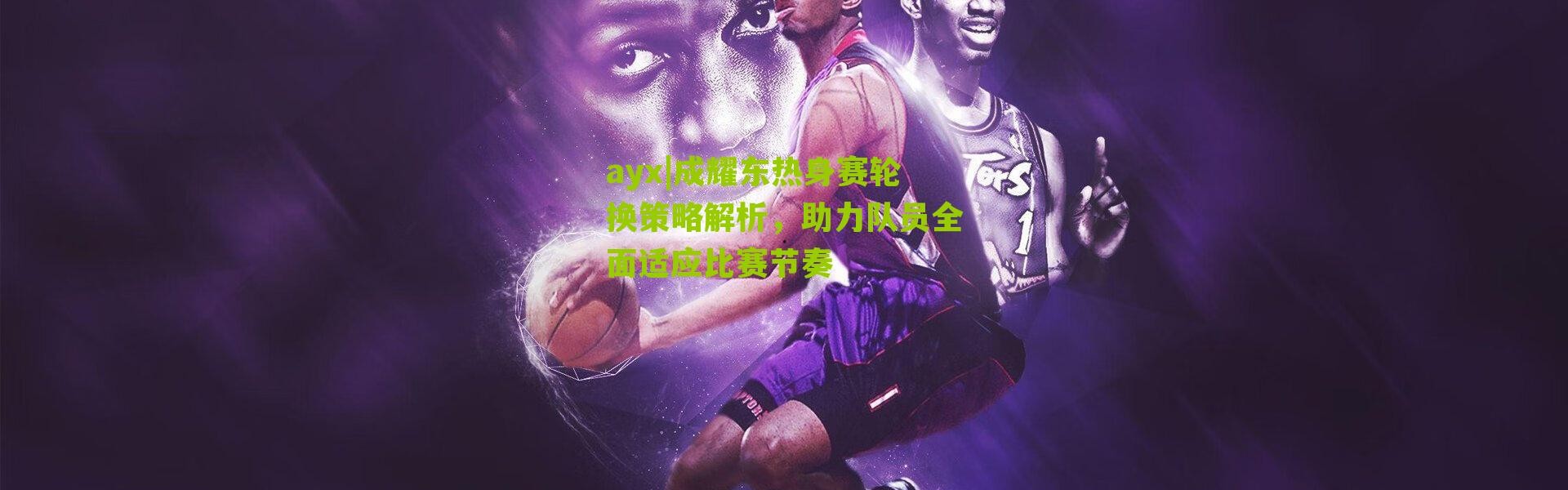 ayx|成耀东热身赛轮换策略解析，助力队员全面适应比赛节奏