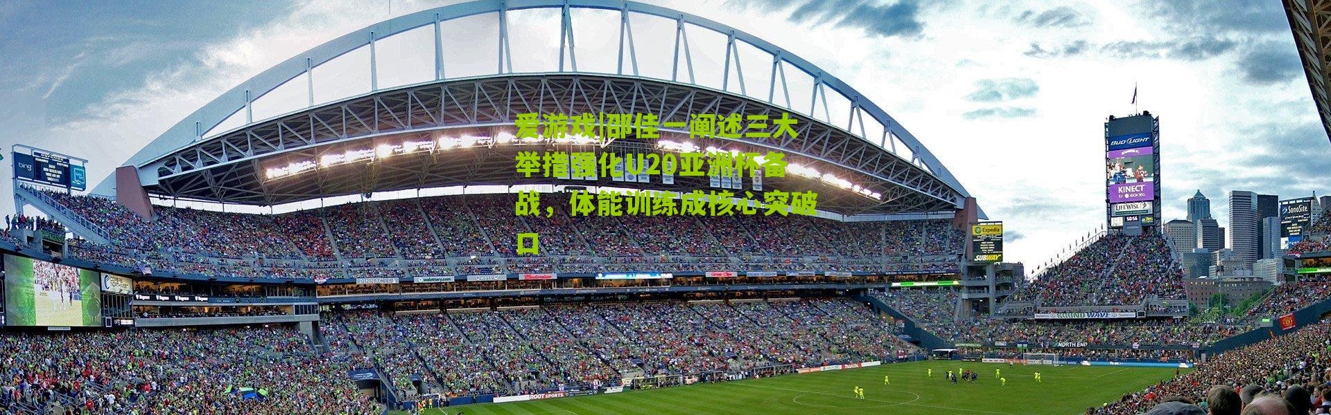 爱游戏|邵佳一阐述三大举措强化U20亚洲杯备战，体能训练成核心突破口