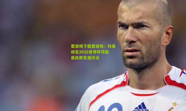 爱游戏下载爱游戏：科曼坦言2026世界杯可能是执教生涯终点