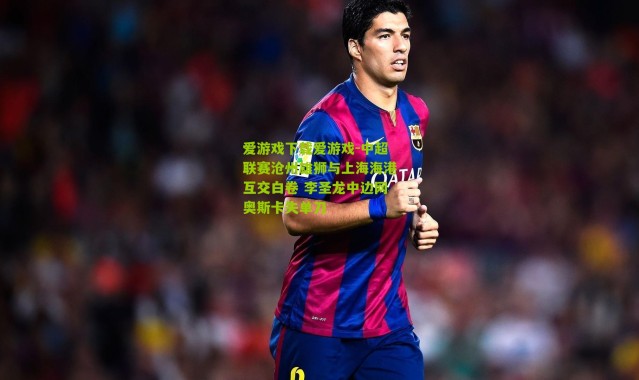 爱游戏下载爱游戏-中超联赛沧州雄狮与上海海港互交白卷 李圣龙中边网奥斯卡失单刀