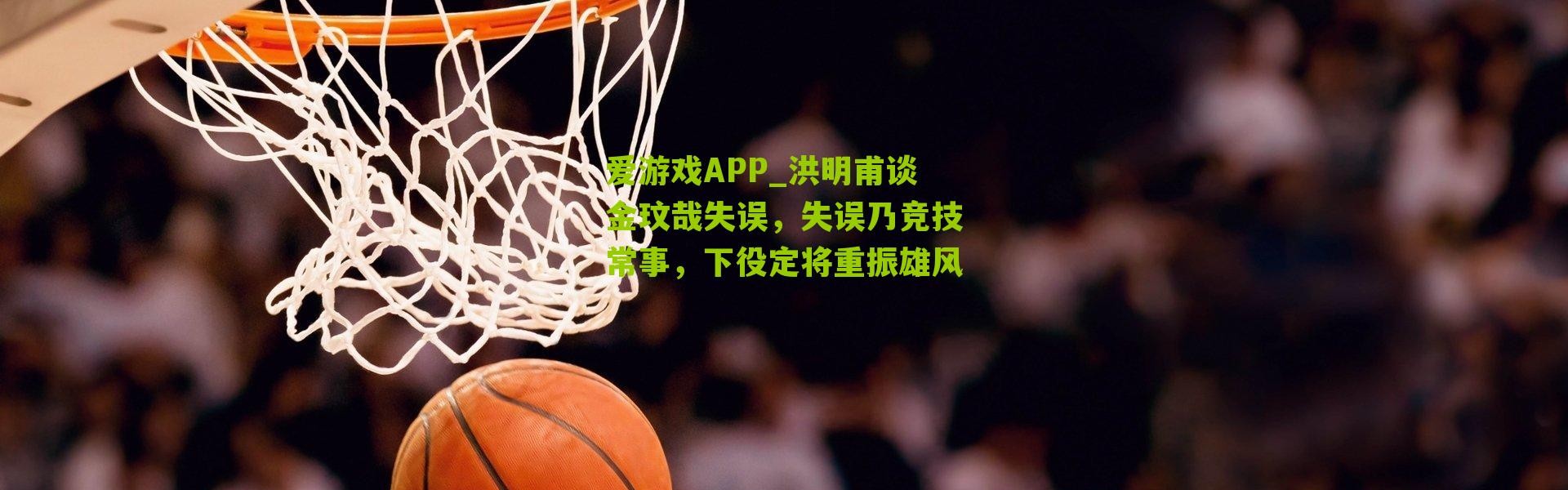 爱游戏APP_洪明甫谈金玟哉失误，失误乃竞技常事，下役定将重振雄风