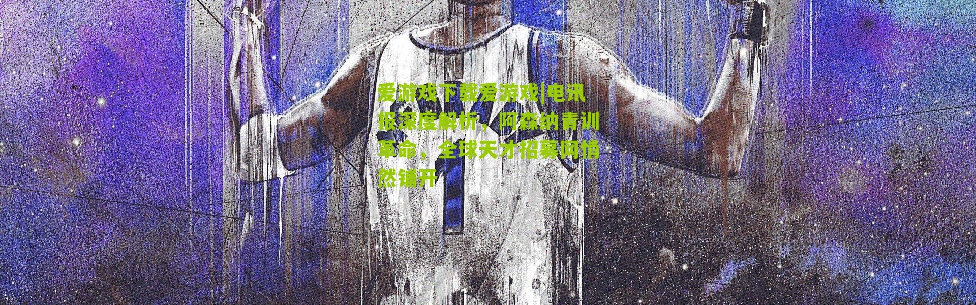 爱游戏下载爱游戏|电讯报深度解析，阿森纳青训革命，全球天才招募网悄然铺开