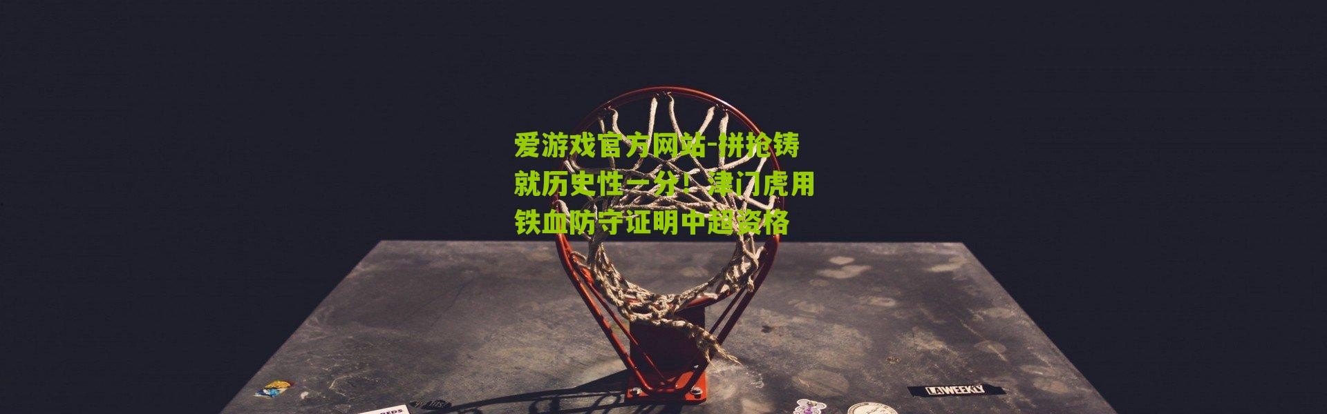 爱游戏官方网站-拼抢铸就历史性一分！津门虎用铁血防守证明中超资格