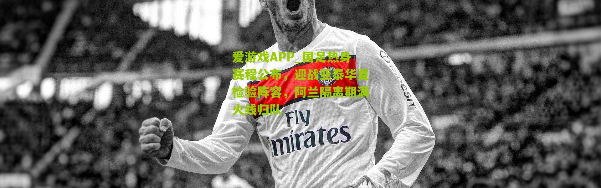 爱游戏APP_国足热身赛程公布，迎战亚泰华夏检验阵容，阿兰隔离期满火线归队