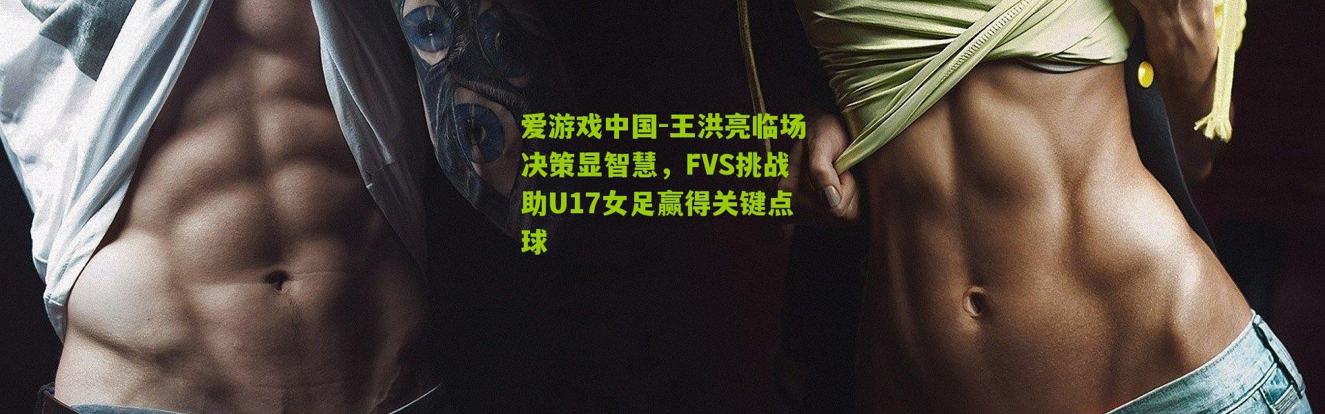 爱游戏中国-王洪亮临场决策显智慧，FVS挑战助U17女足赢得关键点球