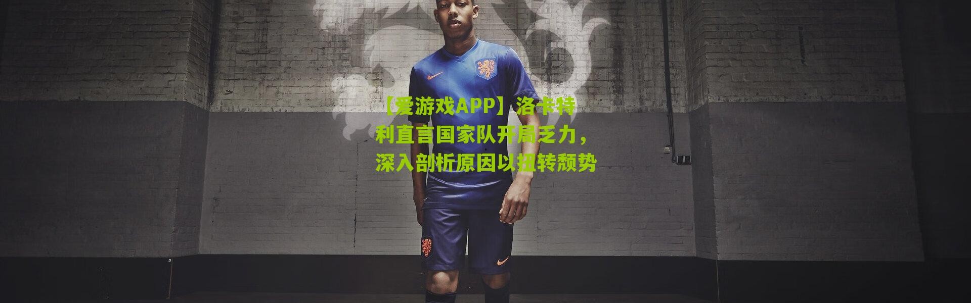 【爱游戏APP】洛卡特利直言国家队开局乏力，深入剖析原因以扭转颓势