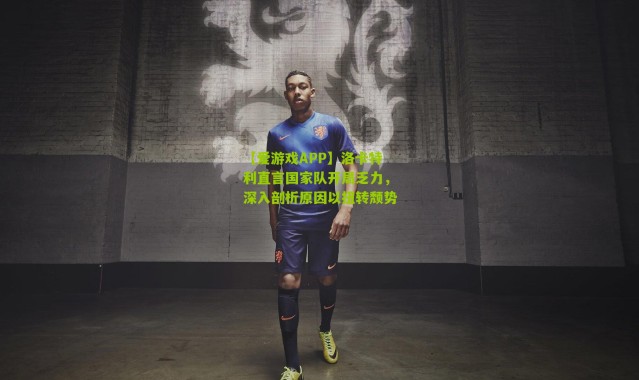 【爱游戏APP】洛卡特利直言国家队开局乏力，深入剖析原因以扭转颓势
