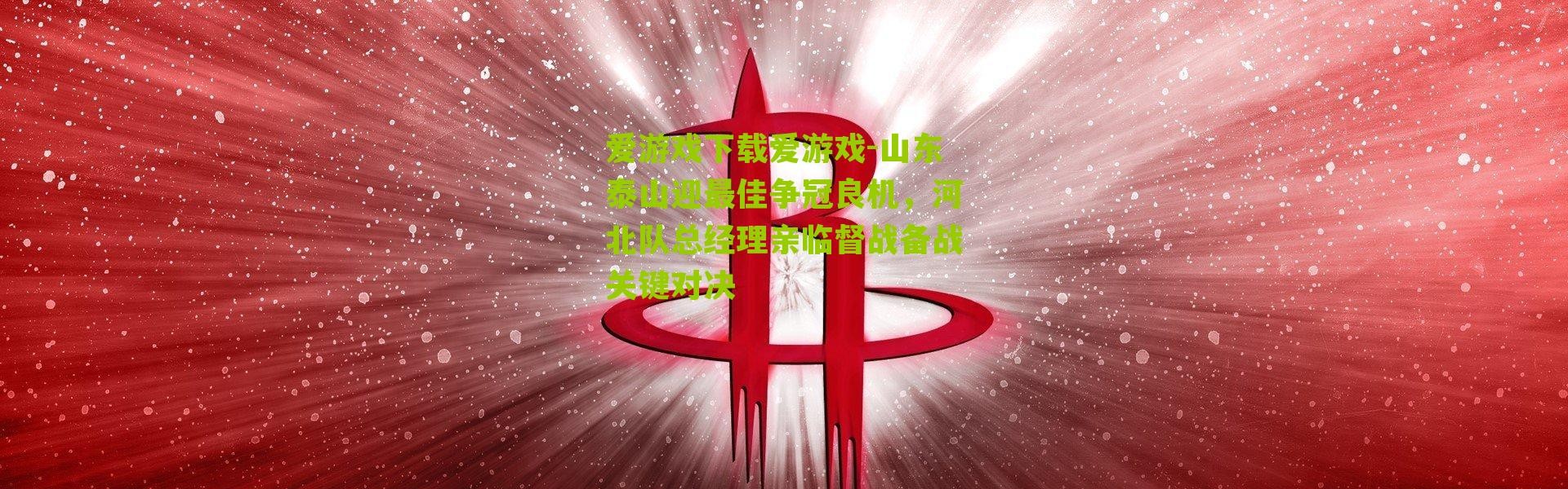 爱游戏下载爱游戏-山东泰山迎最佳争冠良机，河北队总经理亲临督战备战关键对决